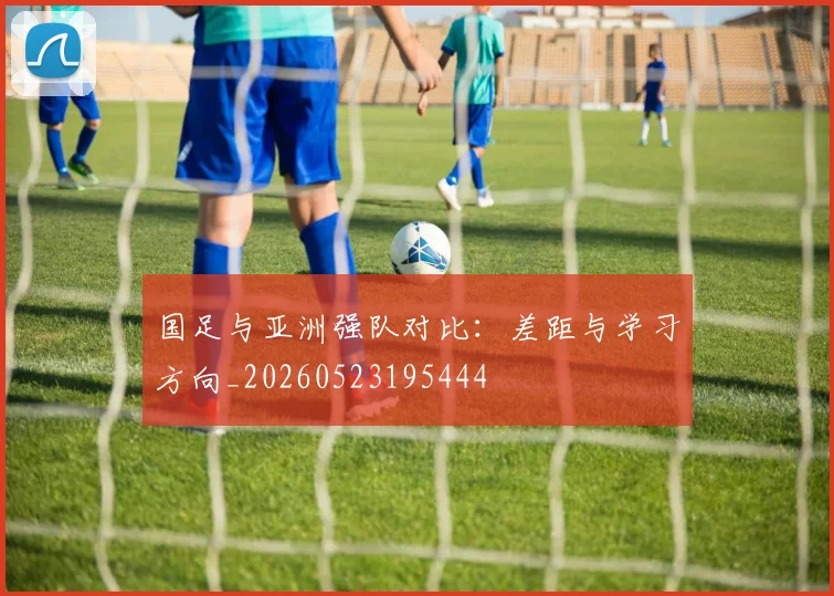 国足与亚洲强队对比:差距与学习方向_20260523195444