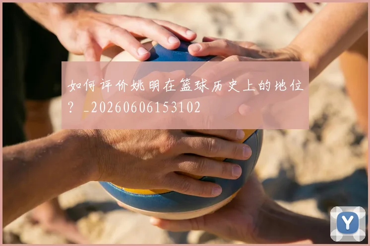 如何评价姚明在篮球历史上的地位？_20260606153102