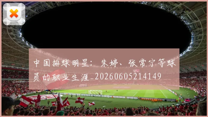 中国排球明星：朱婷、张常宁等球员的职业生涯_20260605214149