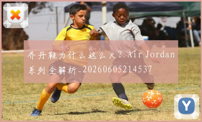 乔丹鞋为什么这么火？Air Jordan系列全解析_20260605214537