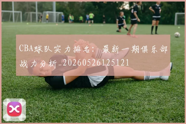 CBA球队实力排名：最新一期俱乐部战力分析_20260526125121