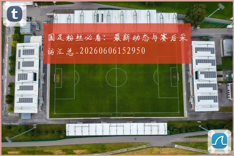 国足粉丝必看：最新动态与赛后采访汇总_20260606152950