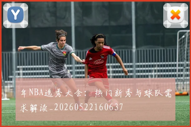 年NBA选秀大会：热门新秀与球队需求解读_20260522160637