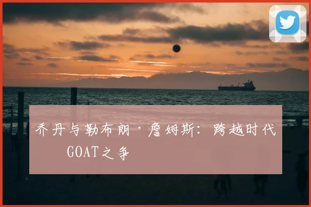 乔丹与勒布朗·詹姆斯:跨越时代的GOAT之争