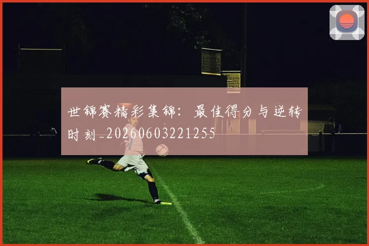世锦赛精彩集锦：最佳得分与逆转时刻_20260603221255