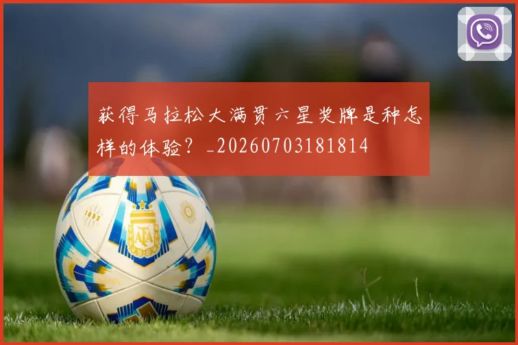 获得马拉松大满贯六星奖牌是种怎样的体验？_20260703181814