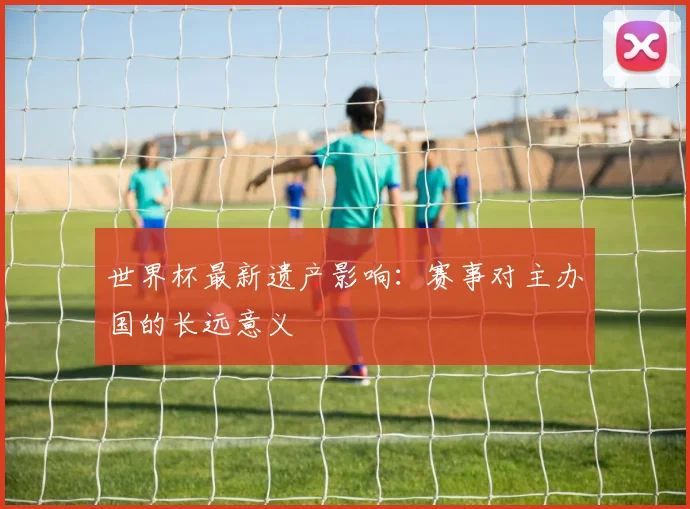 世界杯最新遗产影响:赛事对主办国的长远意义