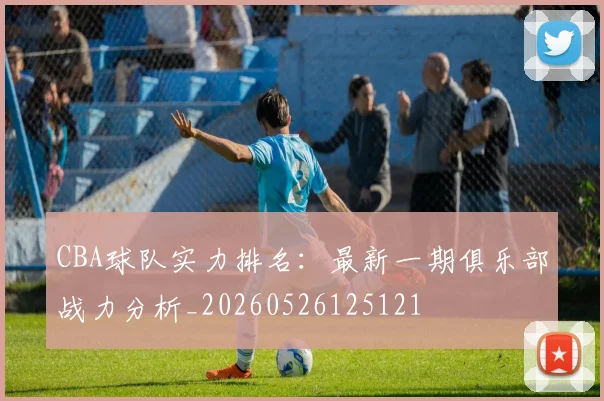 CBA球队实力排名:最新一期俱乐部战力分析_20260526125121