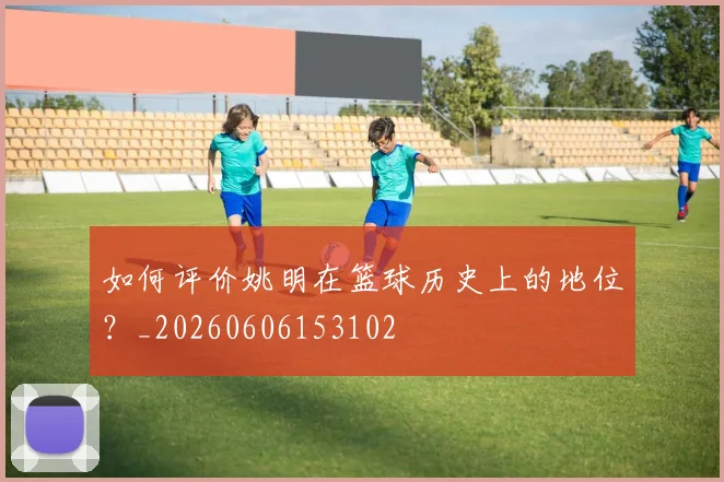 如何评价姚明在篮球历史上的地位？_20260606153102