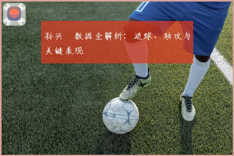 孙兴慜数据全解析:进球、助攻与关键表现
