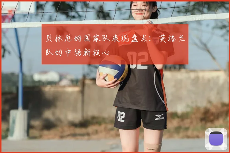 贝林厄姆国家队表现盘点:英格兰队的中场新核心
