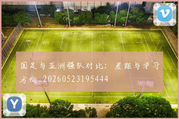 国足与亚洲强队对比:差距与学习方向_20260523195444