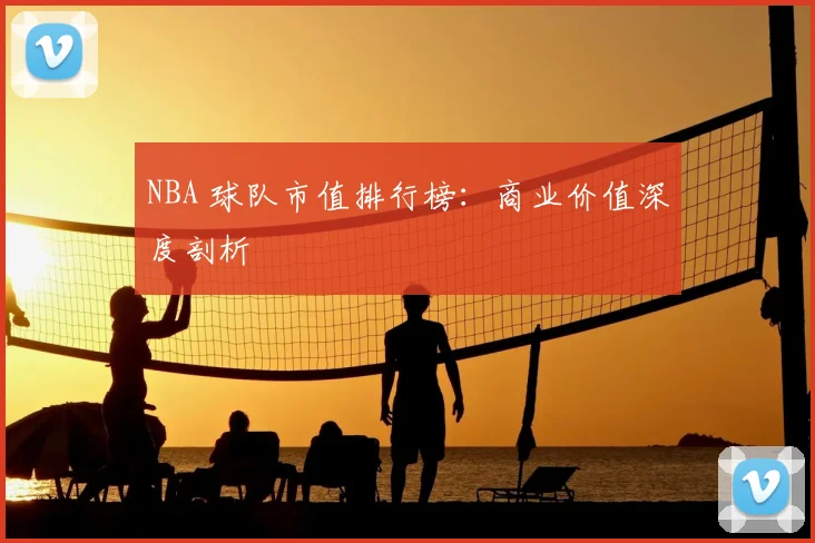 NBA 球队市值排行榜：商业价值深度剖析