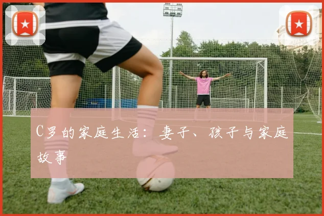 C罗的家庭生活:妻子、孩子与家庭故事