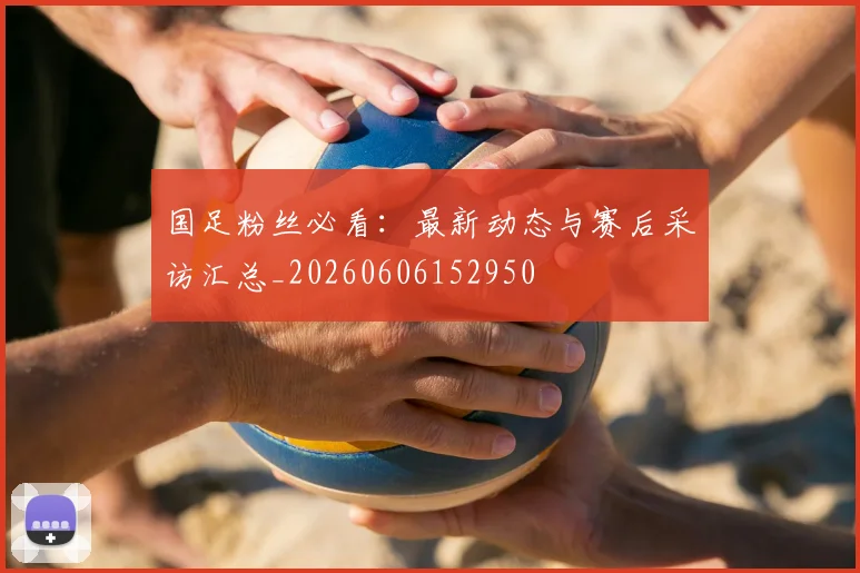 国足粉丝必看：最新动态与赛后采访汇总_20260606152950