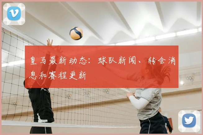 皇马最新动态：球队新闻、转会消息和赛程更新