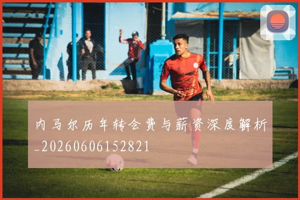 内马尔历年转会费与薪资深度解析_20260606152821