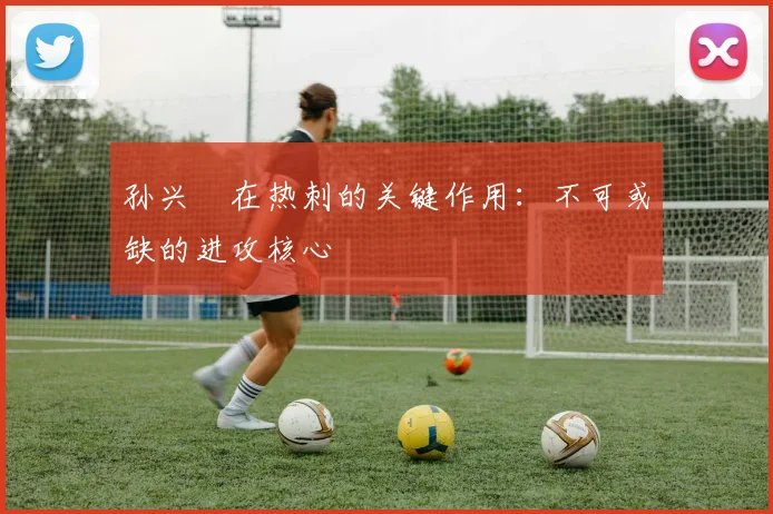 孙兴慜在热刺的关键作用:不可或缺的进攻核心