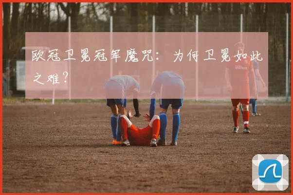欧冠卫冕冠军魔咒：为何卫冕如此之难？